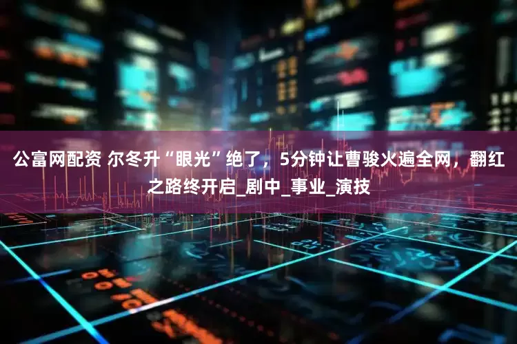 公富网配资 尔冬升“眼光”绝了，5分钟让曹骏火遍全网，翻红之路终开启_剧中_事业_演技