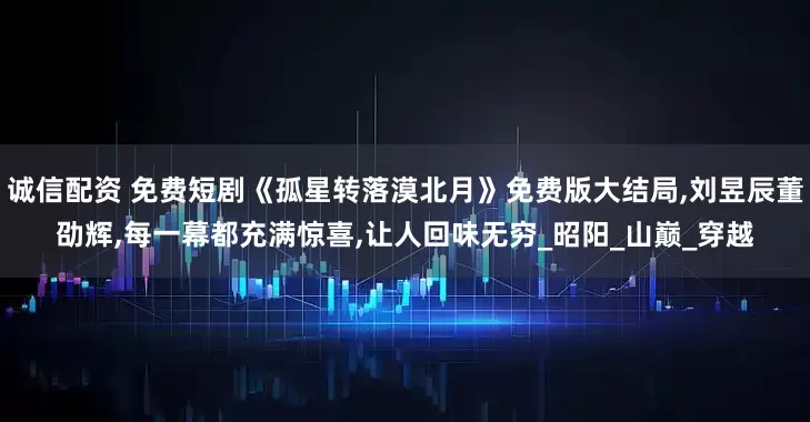 诚信配资 免费短剧《孤星转落漠北月》免费版大结局,刘昱辰董劭辉,每一幕都充满惊喜,让人回味无穷_昭阳_山巅_穿越