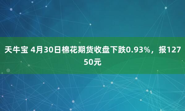 天牛宝 4月30日棉花期货收盘下跌0.93%，报12750元
