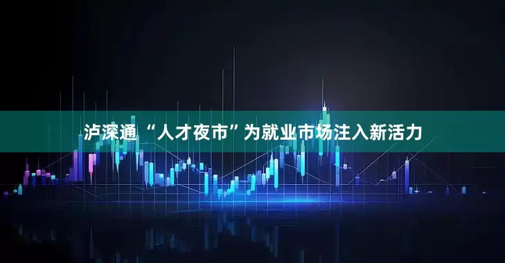 泸深通 “人才夜市”为就业市场注入新活力