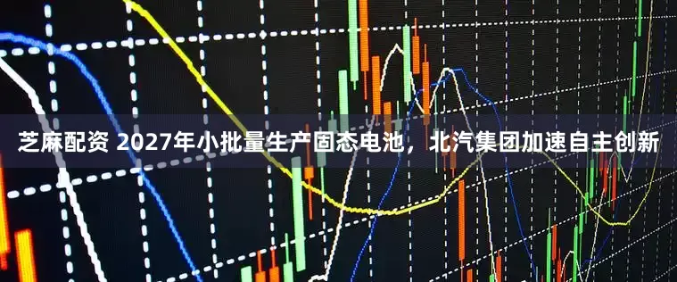 芝麻配资 2027年小批量生产固态电池，北汽集团加速自主创新