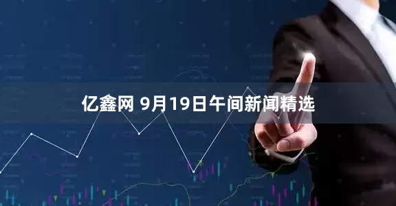 亿鑫网 9月19日午间新闻精选