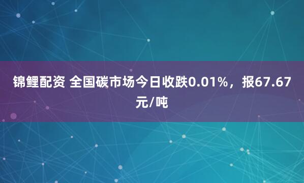 锦鲤配资 全国碳市场今日收跌0.01%，报67.67元/吨