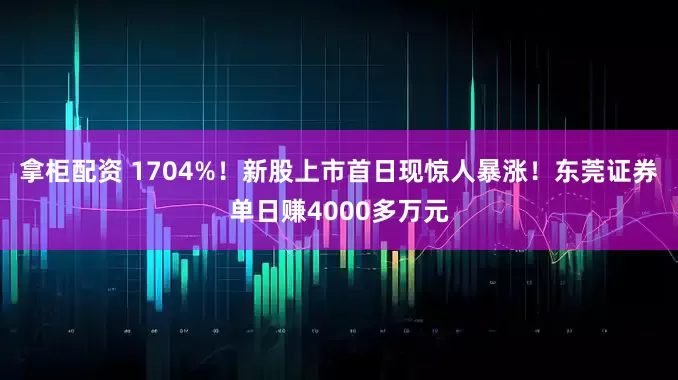 拿柜配资 1704%！新股上市首日现惊人暴涨！东莞证券单日赚4000多万元