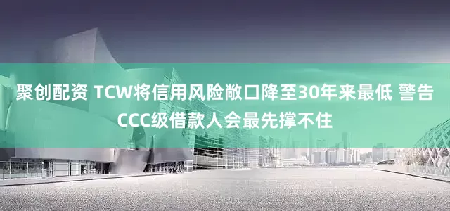 聚创配资 TCW将信用风险敞口降至30年来最低 警告CCC级借款人会最先撑不住